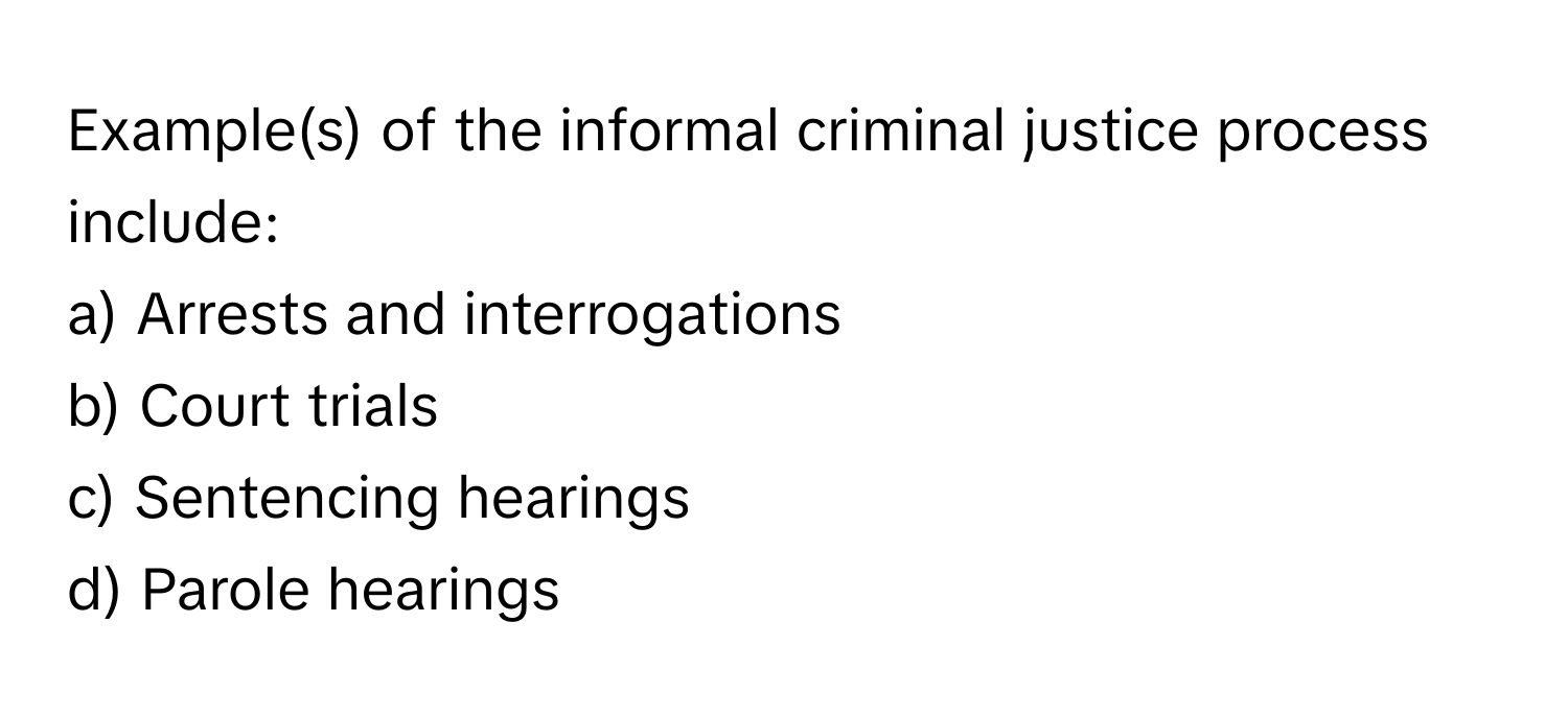 Example(s) of the informal criminal justice process include:

a) Arrests and interrogations
b) Court trials
c) Sentencing hearings
d) Parole hearings