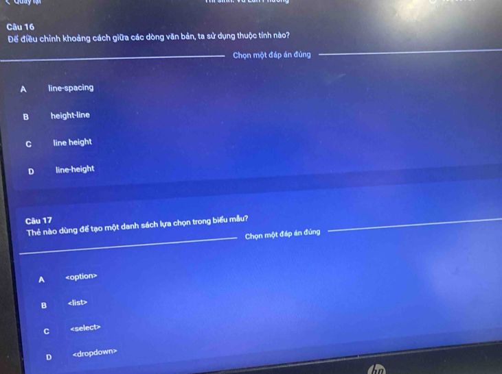 Để điều chỉnh khoảng cách giữa các dòng văn bản, ta sử dụng thuộc tính nào?
_
Chọn một đáp án đúng
_
A line-spacing
B height-line
C line height
D line-height
Câu 17
Thẻ nào dùng để tạo một danh sách lựa chọn trong biểu mẫu?_
_Chọn một đáp án đúng
A
B
C
D