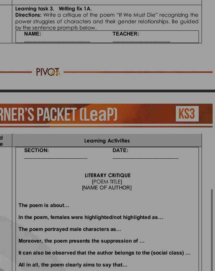 PIVOT_ 
RNER'S PACKET (LeaP) KS3 
d 
Learning Activities 
SECTION: DATE: 
__ 
LITERARY CRITIQUE 
[POEM TITLE] 
[NAME OF AUTHOR] 
The poem is about... 
In the poem, females were highlighted/not highlighted as... 
The poem portrayed male characters as... 
Moreover, the poem presents the suppression of ... 
It can also be observed that the author belongs to the (social class) ... 
All in all, the poem clearly aims to say that...