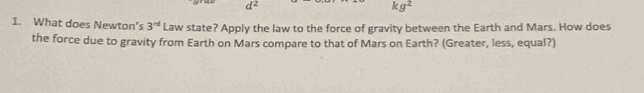 d^2
kg^2
1. What does Newton’s 3^(nd) Law state? Apply the law to the force of gravity between the Earth and Mars. How does 
the force due to gravity from Earth on Mars compare to that of Mars on Earth? (Greater, less, equal?)