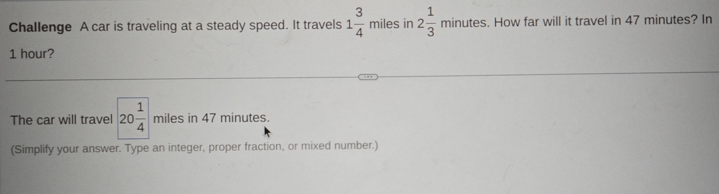 Challenge A car is traveling at a steady speed. It travels 1 3/4  miles in 2 1/3 minutes. How far will it travel in 47 minutes? In
1 hour? 
The car will travel 20 1/4  miles in 47 minutes. 
(Simplify your answer. Type an integer, proper fraction, or mixed number.)