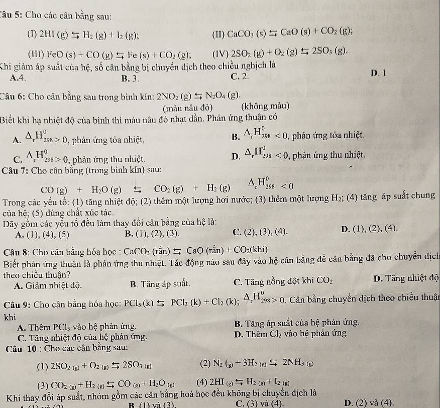 Cho các cân bằng sau:
(I) 2HI(g)beginarrayr rightarrow  to endarray H_2(g)+I_2(g); (II) CaCO_3(s)xlongequal rightarrow CaO(s)+CO_2(g);
(III) FeO(s)+CO(g)rightarrow Fe(s)+CO_2(g); (IV) 2SO_2(g)+O_2(g)xrightarrow rightarrow 2SO_3(g).
Khi giảm áp suất của hệ, số cân bằng bị chuyền dịch theo chiều nghịch là
A.4. B. 3. C. 2.
D. 1
Câu 6: Cho cân bằng sau trong bình kín: 2NO_2(g)_ rightarrow N_2O_4(g).
(màu nâu đỏ) (không màu)
Biết khi hạ nhiệt độ của bình thì màu nâu đỏ nhạt dần. Phản ứng thuận có
B. △ _rH_(298)^0<0</tex>
A. △ _rH_(298)^0>0 , phản ứng tỏa nhiệt. , phản ứng tỏa nhiệt.
D. △ _rH_(298)^0<0,
C. △ _rH_(298)^0>0 , phản ứng thu nhiệt. , phản ứng thu nhiệt.
Câu 7: Cho cân bằng (trong bình kín) sau:
CO(g)+H_2O(g)rightarrow CO_2(g)+H_2(g) △ _rH_(298)^0<0</tex>
Trong các yếu tố: (1) tăng nhiệt độ; (2) thêm một lượng hơi nước; (3) thêm một lượng H_2; (4) tăng áp suất chung
của hệ; (5) dùng chất xúc tác.
Dãy gồm các yếu tố đều làm thay đổi cân bằng của hệ là:
A. (1), (4), (5) B. (1), (2), (3). C. (2),(3),(4).
D. (1),(2),(4).
Câu 8: Cho cân bằng hóa học : CaCO_3(ranendpmatrix equiv CaO(ran)+CO_2(khi)
Biết phản ứng thuận là phản ứng thu nhiệt. Tác động nào sau đây vào hệ cân bằng để cân bằng đã cho chuyển dịch
theo chiều thuận?
A. Giảm nhiệt độ. B. Tăng áp suất. C. Tăng nồng đột khí CO_2 D. Tăng nhiệt độ
Câu 9: Cho cân bằng hóa học: PCl_5(k)$PCl_3(k)+Cl_2(k);△ _rH_(298)^o 0. Cân bằng chuyển dịch theo chiều thuật
khi
A. Thêm PCl_3 vào hệ phản ứng. B. Tăng áp suất của hệ phản ứng.
C. Tăng nhiệt độ của hệ phản ứng. D. Thêm Cl_2 vào hệ phản ứng
Câu 10 : Cho các cân bằng sau:
(1) 2SO_2(g)+O_2(g)overset 2SO_3(g) (2) N_2(g)+3H_2(g)xrightarrow 2NH_3(g)
(3) CO_2(g)+H_2(g)xlongequal ∈ CO_(g)+H_2O_(g) (4) 2HI_(g)=H_2(g)+I_2(g)
Khi thay đổi áp suất, nhóm gồm các cân bằng hoá học đều không bị chuyển dịch là
B (1) va(3). C. (3) sqrt(a)( (4) D. (2) và (4).