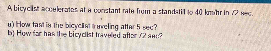 A bicyclist accelerates at a constant rate from a standstill to 40 km/hr in 72 sec. 
a) How fast is the bicyclist traveling after 5 sec? 
b) How far has the bicyclist traveled after 72 sec?