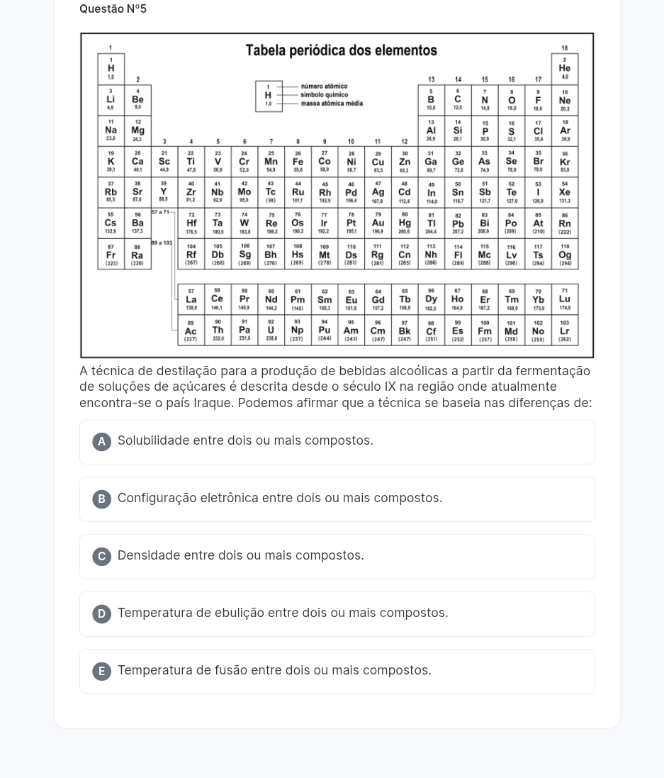 Questão N°5 
A técnica de destilação para a produção de bebidas alcoólicas a partir da fermentação
de soluções de açúcares é descrita desde o século IX na região onde atualmente
encontra-se o país Iraque. Podemos afirmar que a técnica se baseia nas diferenças de:
A Solubilidade entre dois ou mais compostos.
B) Configuração eletrônica entre dois ou mais compostos.
C Densidade entre dois ou mais compostos.
D Temperatura de ebulição entre dois ou mais compostos.
E) Temperatura de fusão entre dois ou mais compostos.