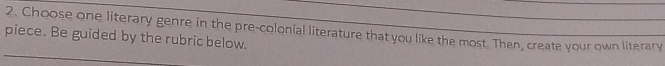 Choose one literary genre in the pre-colonial literature that you like the most. Then, create your own literary 
piece. Be guided by the rubric below.