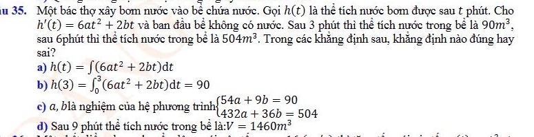 iu 35. Một bác thợ xây bơm nước vào bề chứa nước. Gọi h(t) là thể tích nước bơm được sau t phút. Cho
h'(t)=6at^2+2bt và ban đầu bề không có nước. Sau 3 phút thì thể tích nước trong bề là 90m^3, 
sau 6phút thì thể tích nước trong bể là 504m^3. Trong các khăng định sau, khăng định nào đúng hay
sai?
a) h(t)=∈t (6at^2+2bt)dt
b) h(3)=∈t _0^(3(6at^2)+2bt)dt=90
c) α, blà nghiệm của hệ phương trình beginarrayl 54a+9b=90 432a+36b=504endarray.
d) Sau 9 phút thể tích nước trong bề la:V=1460m^3