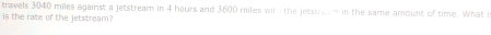 travels 3040 miles against a jetstream in 4 hours and 3600 miles wit the jetstroam in the same amount of time. What i 
is the rate of the jetstream'