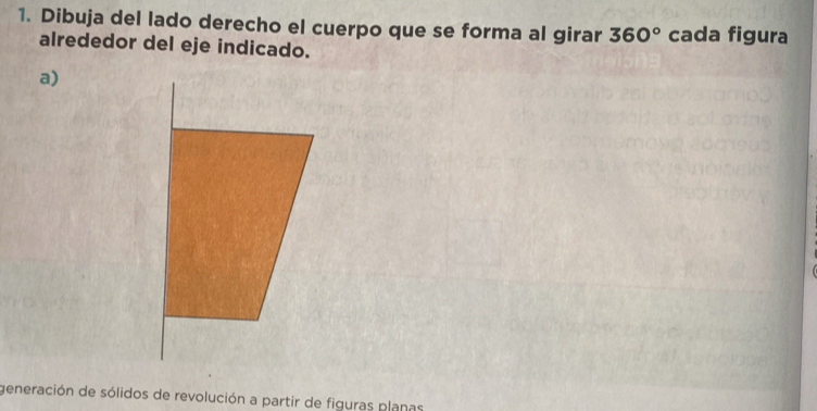 Dibuja del lado derecho el cuerpo que se forma al girar 360° cada figura 
alrededor del eje indicado. 
a) 
generación de sólidos de revolución a partir de figuras planas