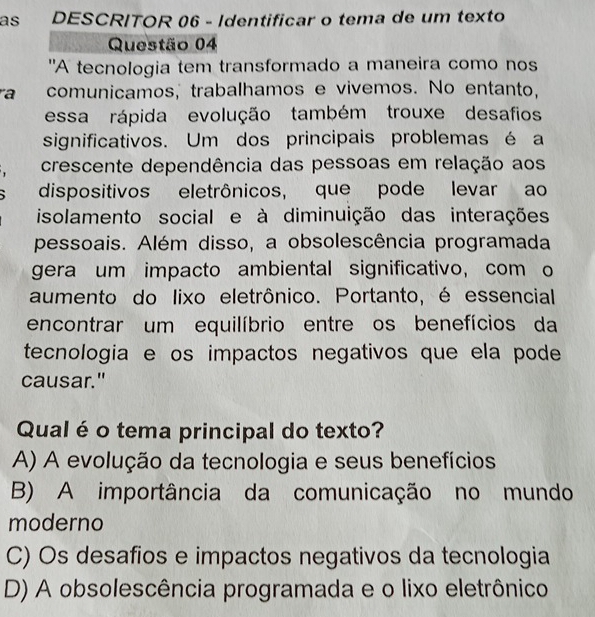 as DESCRITOR 06 - Identificar o tema de um texto
Questão 04
"A tecnologia tem transformado a maneira como nos
a comunicamos, trabalhamos e vivemos. No entanto,
essa rápida evolução também trouxe desafios
significativos. Um dos principais problemas é a
crescente dependência das pessoas em relação aos
` dispositivos eletrônicos, que pode levar ao
isolamento social e à diminuição das interações
pessoais. Além disso, a obsolescência programada
gera um impacto ambiental significativo, com o
aumento do lixo eletrônico. Portanto, é essencial
encontrar um equilíbrio entre os benefícios da
tecnologia e os impactos negativos que ela pode
causar."
Qualé o tema principal do texto?
A) A evolução da tecnologia e seus benefícios
B) A importância da comunicação no mundo
moderno
C) Os desafios e impactos negativos da tecnologia
D) A obsolescência programada e o lixo eletrônico