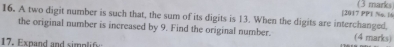 [2017 PP1 No. l6 (3 marks) 
16. A two digit number is such that, the sum of its digits is 13. When the digits are interchanged, 
the original number is increased by 9. Find the original number. (4 marks) 
17. Expand and simplify