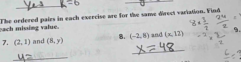 The ordered pairs in each exercise are for the same direct variation. Find 
each missing value. 
9. 
8. (-2,8)
_ 
7. (2,1) and (8,y) and (x,12)
_