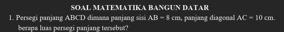 SOAL MATEMATIKA BANGUN DATAR 
1. Persegi panjang ABCD dimana panjang sisi AB=8 cm , panjang diagonal AC=10 cm. 
berapa luas persegi panjang tersebut?