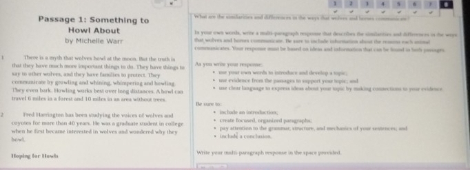 1 1 4 s 
Passage 1: Something to What are the simifarities and differences in the ways that wolves and horses 
Howl About In your own words, write a multi-paragraph respouse that describes the similarities and differesses in the ways 
that wolves and horres communicate. He sure to include information about the ressons each aninal 
by Michelle Warr communicates. Your response mst be based on ideas and infornation that can be found in both passoges 
There is a myth that wolves bowl at the moon. But the truth is 
that they have much more important things to do. They have things to As you write your response: 
say to other wolves, and they have families to protect. They * use your own words to introduce and develop a topic. 
communicate by growling and whining, whimpering and howling use evidence from the passages to support your tupic; and 
They even bark. Howling works best over long distances. A howl can use clear language to express ideas abuut your tapic by making connections to your evidence 
travel 6 miles in a forest and 10 miles in an area without trees. Be sure to: 
2 Fred Harrington has been stadying the voices of wolves and inclade an introdaction; create focused, organized paragraphs; 
coyotes for more than 40 years. He was a graduate student in college 
when he first became interested in wolves and wondered why they pay attention to the grammar; structure, and mechanics of your sentences; and 
howl. include a conclusion. 
Hoping for Howls Write your multi-paragraph response in the space proviled.