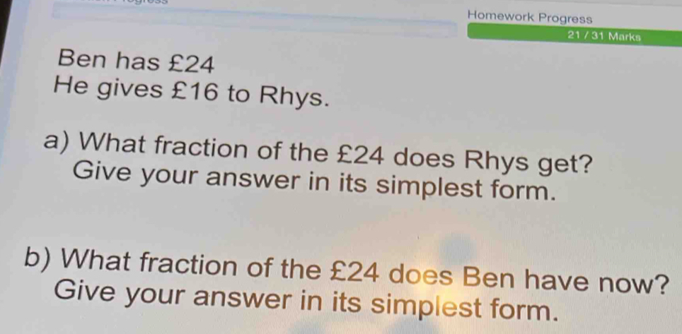 Homework Progress 
21 / 31 Marks 
Ben has £24
He gives £16 to Rhys. 
a) What fraction of the £24 does Rhys get? 
Give your answer in its simplest form. 
b) What fraction of the £24 does Ben have now? 
Give your answer in its simplest form.