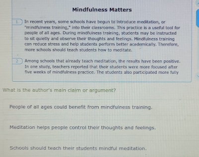 Mindfulness Matters
In recent years, some schools have begun to introduce meditation, or
"mindfulness training," into their classrooms. This practice is a useful tool for
people of all ages. During mindfulness training, students may be instructed
to sit quietly and observe their thoughts and feelings. Mindfulness training
can reduce stress and help students perform better academically. Therefore,
more schools should teach students how to meditate.
? Among schools that already teach meditation, the results have been positive.
In one study, teachers reported that their students were more focused after
five weeks of mindfulness practice. The students also participated more fully
What is the author's main claim or argument?
People of all ages could benefit from mindfulness training.
Meditation helps people control their thoughts and feelings.
Schools should teach their students mindful meditation.