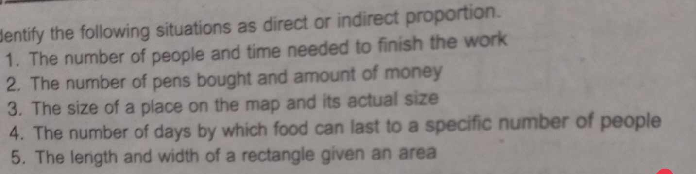dentify the following situations as direct or indirect proportion. 
1. The number of people and time needed to finish the work 
2. The number of pens bought and amount of money 
3. The size of a place on the map and its actual size 
4. The number of days by which food can last to a specific number of people 
5. The length and width of a rectangle given an area