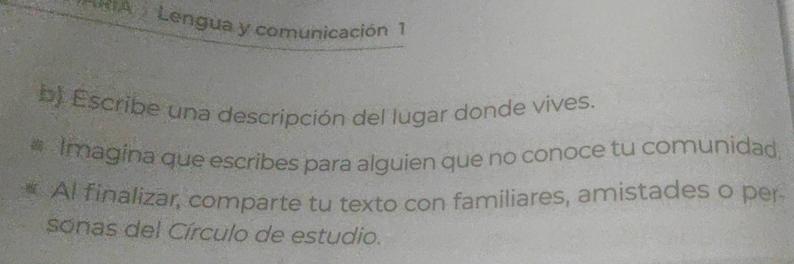 Lengua y comunicación 1 
b) Escribe una descripción del lugar donde vives. 
Imagina que escribes para alguien que no conoce tu comunidad. 
Al finalizar, comparte tu texto con familiares, amistades o per 
soñas del Círculo de estudio.