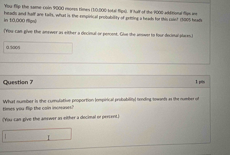 You flip the same coin 9000 mores times (10,000 total flips). If half of the 9000 additional flips are 
heads and half are tails, what is the empirical probability of getting a heads for this coin? (5005 heads 
in 10,000 flips) 
(You can give the answer as either a decimal or percent. Give the answer to four decimal places.)
0.5005
Question 7 1 pts 
What number is the cumulative proportion (empirical probability) tending towards as the number of 
times you flip the coin increases? 
(You can give the answer as either a decimal or percent.)