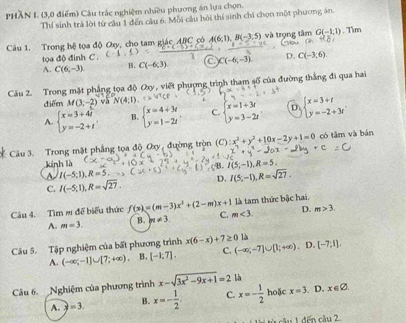 PHÀN L. (3,0 điểm) Câu trắc nghiệm nhiều phương án lựa chọn.
Thí sinh trả lời từ câu 1 đến câu 6. Mỗi câu hồi thí sinh chi chọn một phương án.
Câu 1. Trong hệ tọa độ Oxy, cho tam giác ABC có A(6;1),B(-3;5) và trọng tâm G(-1;1). Tìm
tọa độ đinh C .
A. C(6,-3). B. C(-6;3). C C(-6;-3). D. C(-3;6).
Câầu 2. Trong mặt phẳng tọa độ Oxy, viết phượng trình tham số của đường thắng đi qua hai
điểm M(3;-2) và
A. beginarrayl x=3+4t y=-2+tendarray. . B. beginarrayl x=4+3t y=1-2tendarray. . C. beginarrayl x=1+3t y=3-2tendarray. D beginarrayl x=3+t y=-2+3tendarray.
Cầu 3. Trong mặt phẳng tọa độ Oxy, đường tròn (C): x^2+y^2+10x-2y+1=0 có tâm và bán
kính là I(5;-1),R=5,
B.
a I(-5;1),R=5.
C. I(-5;1),R=sqrt(27). D. I(5;-1),R=sqrt(27).
Câu 4. Tìm m để biểu thức f(x)=(m-3)x^2+(2-m)x+1 m<3. là tam thức bậc hai.
A. m=3.
B. m!= 3. C. D. m>3.
Câu 5. Tập nghiệm của bất phương trình x(6-x)+7≥ 0 là
A. (-∈fty ;-1]∪ [7;+∈fty ). B. [-1;7]. C. (-∈fty ;-7]∪ [1;+∈fty ). D. [-7;1],
Câu 6. Nghiệm của phương trình x-sqrt(3x^2-9x+1)=2 là
A. y=3.
B. x=- 1/2 . C. x=- 1/2  hoặc x=3. D. x∈ varnothing .
từ cầu 1 đến câu 2.