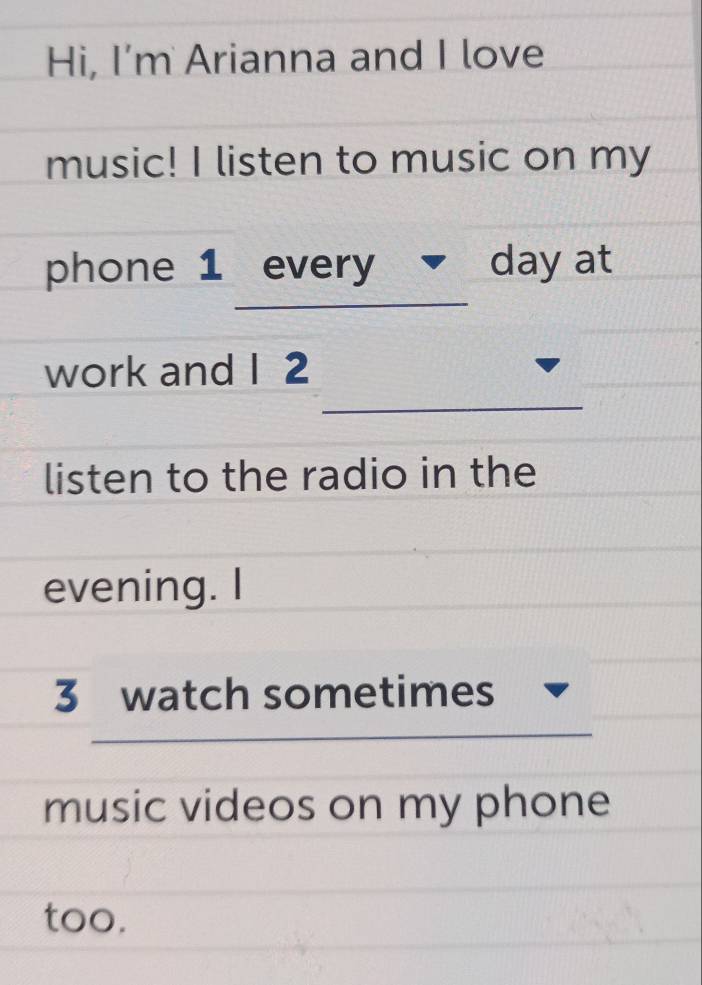 Hi, I'm Arianna and I love 
music! I listen to music on my 
_ 
phone 1 every day at 
_ 
work and I 2 
listen to the radio in the 
evening. I 
3 watch sometimes 
music videos on my phone 
too.