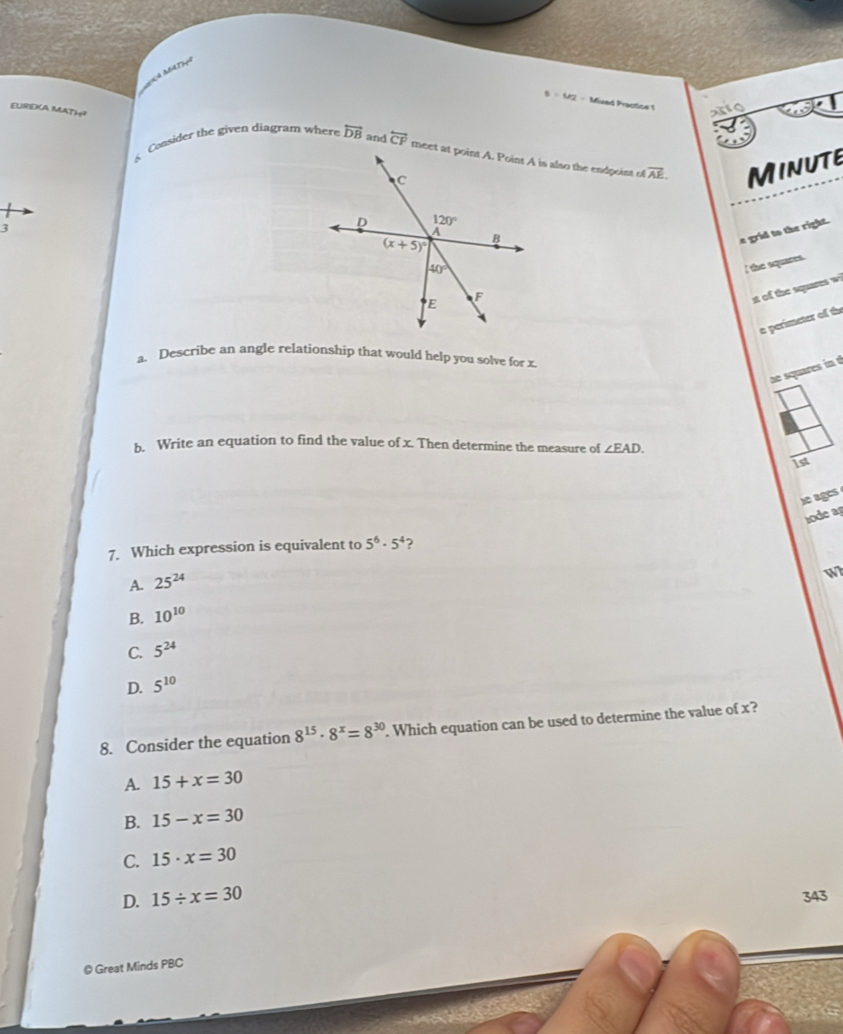 MATH
8=M2= Mixad Practice 1 anio
EUREKA MATH?
Consider the given diagram where overleftrightarrow DB and overleftrightarrow CF overline AE.
MinutE
3
e grid to the right.
l the squares.
it of the squares wi
e perimeter of the
a. Describe an angle relationship that would help you solve for x
he squares in t
b. Write an equation to find the value of x. Then determine the measure of ∠ EAD.
1st
heages
lode ag
7. Which expression is equivalent to 5^6· 5^4 ?
A. 25^(24)
W
B. 10^(10)
C. 5^(24)
D. 5^(10)
8. Consider the equation 8^(15)· 8^x=8^(30). Which equation can be used to determine the value of x?
A. 15+x=30
B. 15-x=30
C. 15· x=30
D. 15/ x=30 343
© Great Minds PBC