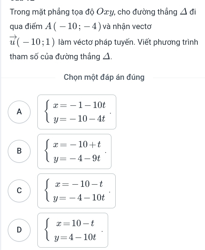 Trong mặt phẳng tọa độ Oxy, cho đường thẳng . △ 
qua điểm A(-10;-4) và nhận vectơ
vector u(-10;1) àm véctơ pháp tuyến. Viết phương trình
tham số của đường thẳng △.
Chọn một đáp án đúng
A beginarrayl x=-1-10t y=-10-4tendarray..
B beginarrayl x=-10+t y=-4-9tendarray..
C beginarrayl x=-10-t y=-4-10tendarray..
D beginarrayl x=10-t y=4-10tendarray..