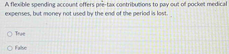A flexible spending account offers pre-tax contributions to pay out of pocket medical
expenses, but money not used by the end of the period is lost.
True
False