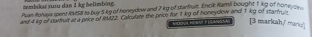 tembikai susu dan 1 kg belimbing. 
Puan Rohaya spent RM58 to buy 5 kg of honeydew and 7 kg of starfruit. Encik Ramli bought 1 kg of honeydew 
and 4 kg of starfruit at a price of RM22. Calculate the price for 1 kg of honeydew and 1 kg of starfruit. 
MODUL HEBAT 7 (GANGSA) [3 markah/ marks]