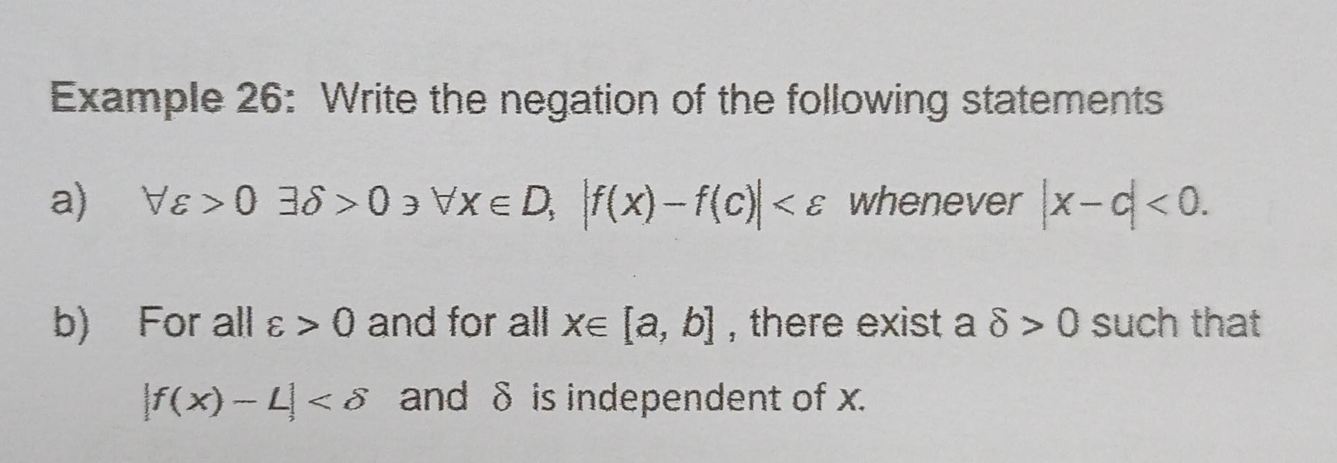 Example 26: Write the negation of the following statements 
a) forall varepsilon >0exists delta >0, forall x∈ D, |f(x)-f(c)| whenever |x-c|<0</tex>. 
b) For all varepsilon >0 and for all x∈ [a,b] , there exist a delta >0 such that
|f(x)-L| and δ is independent of x.