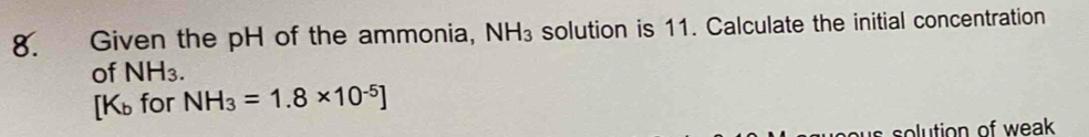 Given the pH of the ammonia, NH_3 solution is 11. Calculate the initial concentration 
of NH_3. 
[Kü for NH_3=1.8* 10^(-5)]