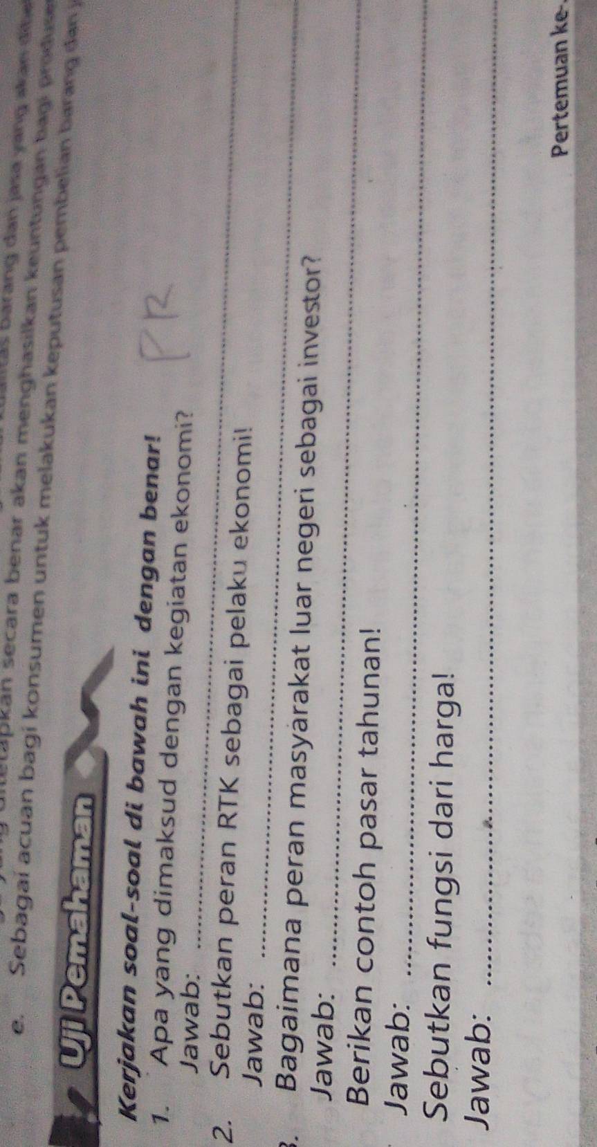 barang dan jasa yang akan đibe 
atetapkán secara benar akan menghasilkan keuntungán bagi produse 
e. Sebagaí acuan bagi konsumen untuk melakukan keputusan pembelian barang da j 
Uji Pemahaman 
Kerjakan soal-soal di bawah ini dengan benar! 
1. Apa yang dimaksud dengan kegiatan ekonomi? 
Jawab:_ 
2. Sebutkan peran RTK sebagai pelaku ekonomi! 
Jawab:_ 
3. Bagaimana peran masyärakat luar negeri sebagai investor? 
Jawab:_ 
Berikan contoh pasar tahunan! 
Jawab:_ 
Sebutkan fungsi dari harga! 
Jawab:_ 
Pertemuan ke-