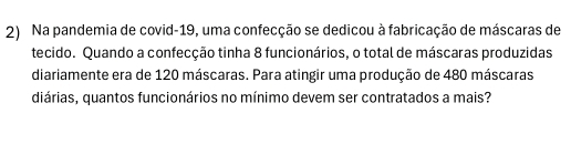 Na pandemia de covid-19, uma confecção se dedicou à fabricação de máscaras de 
tecido. Quando a confecção tinha 8 funcionários, o total de máscaras produzidas 
diariamente era de 120 máscaras. Para atingir uma produção de 480 máscaras 
diárias, quantos funcionários no mínimo devem ser contratados a mais?