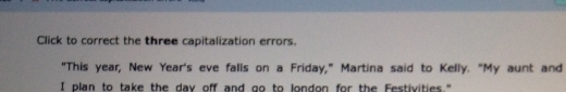 Click to correct the three capitalization errors. 
"This year, New Year's eve falls on a Friday," Martina said to Kelly. "My aunt and 
I plan to take the day off and go to london for the Festivities."