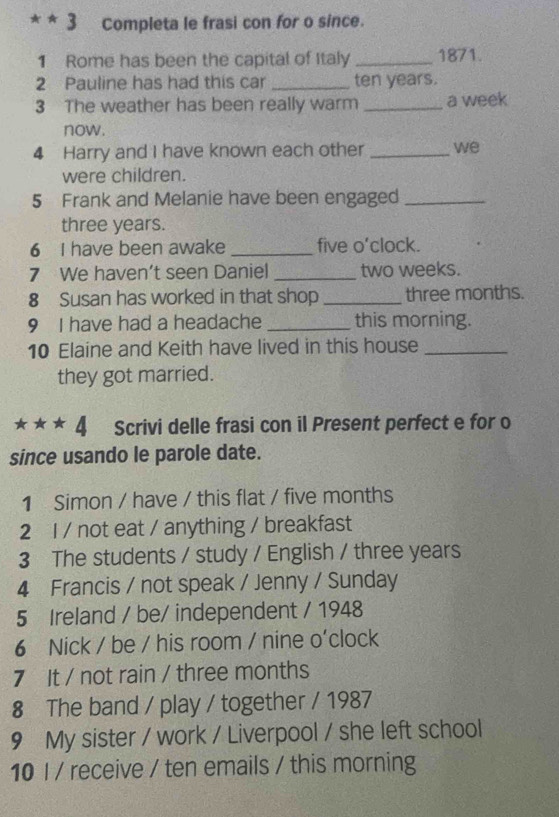 Completa le frasi con for o since. 
1 Rome has been the capital of Italy _1871. 
2 Pauline has had this car _ ten years. 
3 The weather has been really warm _a week 
now. 
4 Harry and I have known each other _we 
were children. 
5 Frank and Melanie have been engaged_
three years. 
6 I have been awake _five o'clock. 
7 We haven’t seen Daniel _ two weeks. 
8 Susan has worked in that shop _ three months. 
9 I have had a headache _this morning. 
10 Elaine and Keith have lived in this house_ 
they got married. 
4 Scrivi delle frasi con il Present perfect e for o 
since usando le parole date. 
1 Simon / have / this flat / five months
2 l / not eat / anything / breakfast 
3 The students / study / English / three years
4 Francis / not speak / Jenny / Sunday 
5 Ireland / be/ independent / 1948 
6 Nick / be / his room / nine o'clock 
7 It / not rain / three months 
8 The band / play / together / 1987 
9 My sister / work / Liverpool / she left school 
10 I / receive / ten emails / this morning