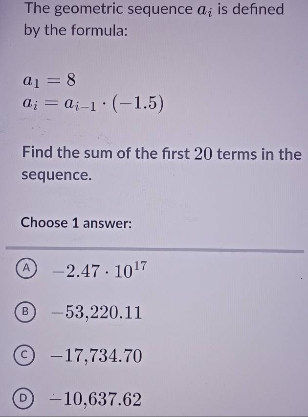 The geometric sequence a_i is defned
by the formula:
a_1=8
a_i=a_i-1· (-1.5)
Find the sum of the frst 20 terms in the
sequence.
Choose 1 answer:
A -2.47· 10^(17)
Ⓑ -53,220.11
ⓒ -17,734.70
ⓟ -10,637.62