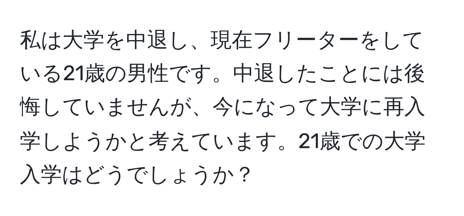 私は大学を中退し、現在フリーターをしている21歳の男性です。中退したことには後悔していませんが、今になって大学に再入学しようかと考えています。21歳での大学入学はどうでしょうか？