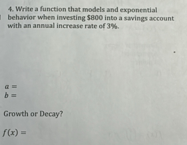 Write a function that models and exponential 
behavior when investing $800 into a savings account 
with an annual increase rate of 3%.
a=
b=
Growth or Decay?
f(x)=