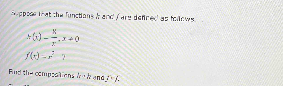 Suppose that the functions h and fare defined as follows.
h(x)= 8/x , x!= 0
f(x)=x^2-7
Find the compositions h O h and fcirc f