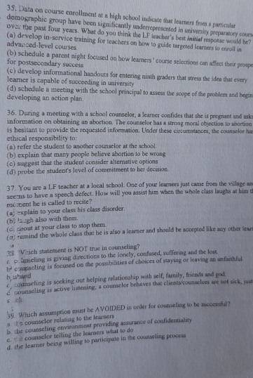 Data on course enrollment at a high school indicate that learners from a particular
demographic group have been significantly underrepresented in university preparatory cours
over the past four years. What do you think the LF teacher's best imitial response would be?
(a) develop in-service training for teachers on how to guide targeted learners to enroll in
advanced-level courses.
(b) schedule a parent night focused on how leamers ' course selections can affect their prospe
for postsecondary success
(c) develop informational handouts for entering ninth graders that stress the idea that every
learner is capable of succeeding in university
(d) schedule a meeting with the school principal to assess the scope of the problem and begin
developing an action plan.
36. During a meeting with a school counselor, a learner confides that she is pregnant and ask
information on obtaining an abortion. The counselor has a strong moral objection to abortion
is hesitant to provide the requested information. Under these circumstances, the counselor ha
ethical responsibility to
(a) refer the student to another counselor at the school.
(b) explain that many people believe abortion to be wrong
(c) suggest that the student consider alternative options
(d) probe the student's level of commitment to her decision.
37. You are a LF teacher at a local school. One of your learners just came from the village an
seerns to have a speech defect. How will you assist him when the whole class laughs at him t
moment he is called to recite?
(a) explain to your class his class disorder.
(b laugh also with them.
( shout at your class to stop them
(o) emind the whole class that he is also a learner and should be accepted like any other lear
33. Vhich statement is NOT true in counseling?
r ∞ hnseling is giving directions to the lonely, confused, suffering and the lost.
b counseling is focused on the possibilities of choices of staying or leaving an unfaithful
h hand ccounseling is seeking out helping relationship with self, family, friends and god
c counseling is active listening; a counselor behaves that clients/counselves are not sick, just
s ch
36 Which assumption must be AVOIDED in order for counseling to be successful?
a s counselor relating to the fearners
b. the counseling environment providing assurance of confidentiality
e.  counselor telling the learners what to do
d. the learner being willing to participate in the counseling process