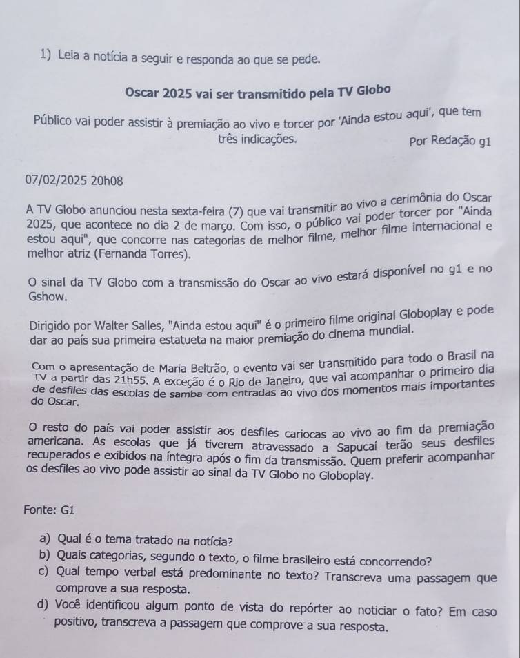 Leia a notícia a seguir e responda ao que se pede.
Oscar 2025 vai ser transmitido pela TV Globo
Público vaí poder assistir à premiação ao vivo e torcer por 'Ainda estou aqui', que tem
três indicações. Por Redação g1
07/02/2025 20h08
A TV Globo anunciou nesta sexta-feira (7) que vai transmitir ao vivo a cerimônia do Oscar
2025, que acontece no dia 2 de março. Com isso, o público vai poder torcer por ''Ainda
estou aqui'', que concorre nas categorias de melhor filme, melhor filme internacional e
melhor atriz (Fernanda Torres).
O sinal da TV Globo com a transmissão do Oscar ao vivo estará disponível no g1 e no
Gshow.
Dirigido por Walter Salles, ''Ainda estou aqui'' é o primeiro filme original Globoplay e pode
dar ao país sua primeira estatueta na maior premiação do cinema mundial.
Com o apresentação de Maria Beltrão, o evento vai ser transmitido para todo o Brasil na
TV a partir das 21h55. A exceção é o Rio de Janeiro, que vai acompanhar o primeiro dia
de desfiles das escolas de samba com entradas ao vivo dos momentos mais importantes
do Oscar.
O resto do país vai poder assistir aos desfiles cariocas ao vivo ao fim da premiação
americana. As escolas que já tiverem atravessado a Sapucaí terão seus desfiles
recuperados e exibidos na íntegra após o fim da transmissão. Quem preferir acompanhar
os desfiles ao vivo pode assistir ao sinal da TV Globo no Globoplay.
Fonte: G1
a) Qual é o tema tratado na notícia?
b) Quais categorias, segundo o texto, o filme brasileiro está concorrendo?
c) Qual tempo verbal está predominante no texto? Transcreva uma passagem que
comprove a sua resposta.
d) Você identificou algum ponto de vista do repórter ao noticiar o fato? Em caso
positivo, transcreva a passagem que comprove a sua resposta.