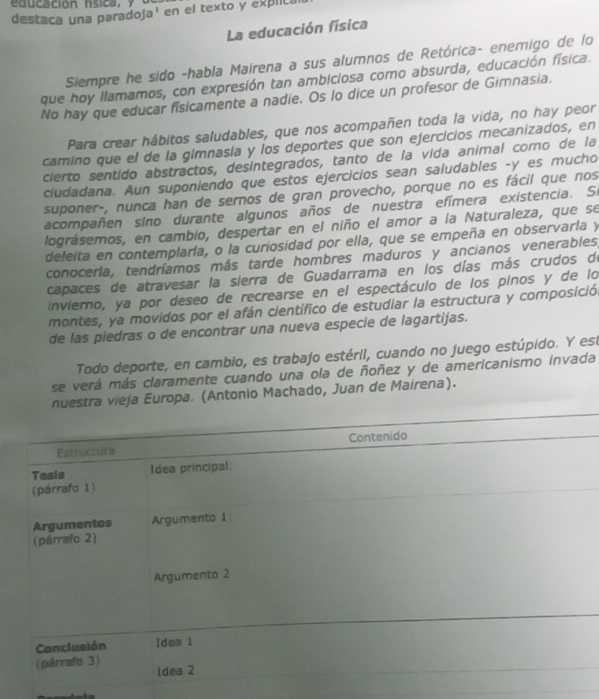 educación rsica, y
destaca una paradoja' en el texto y explic
La educación física
Siempre he sido -habla Mairena a sus alumnos de Retórica- enemigo de lo
que hoy llamamos, con expresión tan ambiciosa como absurda, educación física.
No hay que educar físicamente a nadie. Os lo dice un profesor de Gimnasia.
Para crear hábitos saludables, que nos acompañen toda la vida, no hay peor
camino que el de la gimnasia y los deportes que son ejercicios mecanizados, en
cierto sentido abstractos, desintegrados, tanto de la vida animal como de la
ciudadana. Aun suponiendo que estos ejercicios sean saludables -y es mucho
suponer-, nunca han de sernos de gran provecho, porque no es fácil que nos
acompañen sino durante algunos años de nuestra efímera existencia. Si
lográsemos, en cambio, despertar en el niño el amor a la Naturaleza, que se
deleita en contemplarla, o la curiosidad por ella, que se empeña en observarla y
conocerla, tendríamos más tarde hombres maduros y ancianos venerables,
capaces de atravesar la sierra de Guadarrama en los días más crudos de
invierno, ya por deseo de recrearse en el espectáculo de los pinos y de lo
montes, ya movidos por el afán científico de estudiar la estructura y composición
de las piedras o de encontrar una nueva especie de lagartijas.
Todo deporte, en cambio, es trabajo estérii, cuando no juego estúpido. Y est
se verá más claramente cuando una ola de ñoñez y de americanismo invada
estra vieja Europa. (Antonio Machado, Juan de Mairena).