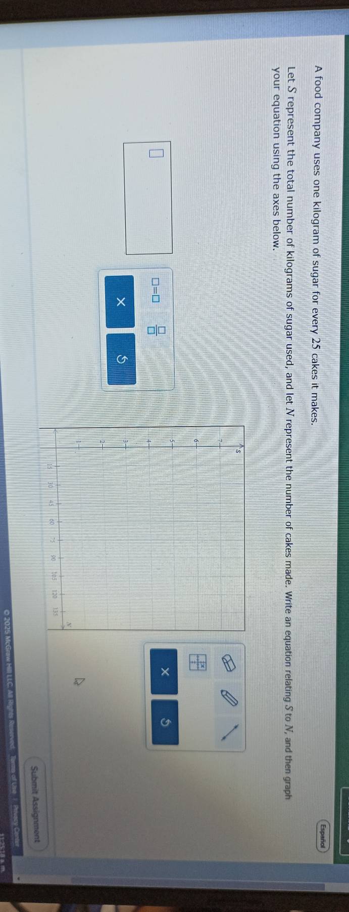 Español 
A food company uses one kilogram of sugar for every 25 cakes it makes. 
Let S represent the total number of kilograms of sugar used, and let N represent the number of cakes made. Write an equation relating S to N, and then graph 
your equation using the axes below.
□ =□  □ /□  
× 5 
× 
Submit Assignment 
Privacy Center