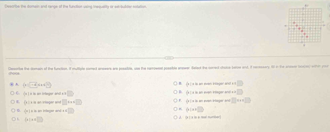 Describe the domain and range of the function using inequality or set-builder notation.
choioa. Describe the domain of the function. If multiple correct answers are possible, use the narrowest possible answer. Select the correct choice below and, if necessary, fill in the answer box(es) within your
B.  x|x is on even integer and x S D
A.  x|-4 ≤ x≤ 1 D.
C.  x|x is an integer and x≥ □  x| x is an even integer and x≥ □
F.
E.  x|x is an intoger and □ ≤ x≤ □  x| x is an even integor and □ ≤ x≤ □
H.
G.  x| x is an integer and : s□  x|x≥ □ 
J、  x|xin
L  x|x≤ □ a real number)