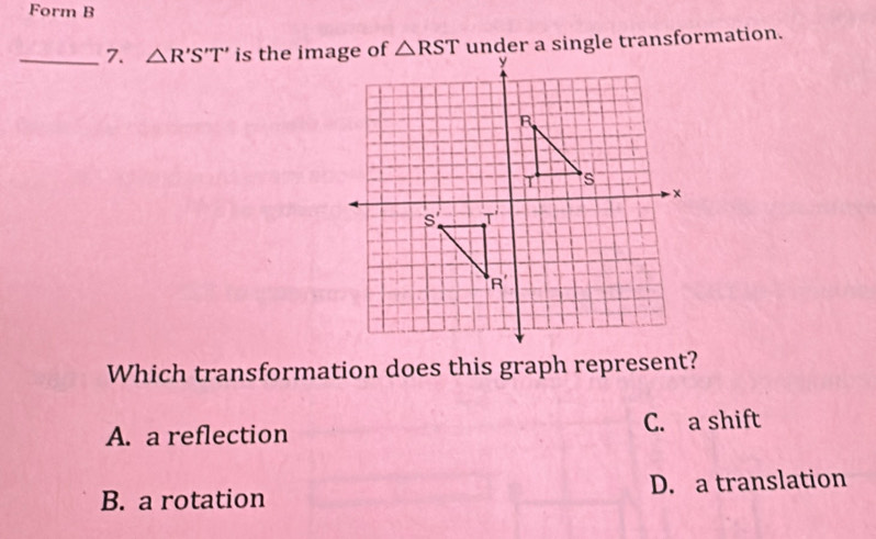 Form B
_7. △ R'S'T' is the image ofunder a single transformation.
Which transformation does this graph represent?
A. a reflection C. a shift
B. a rotation D. a translation