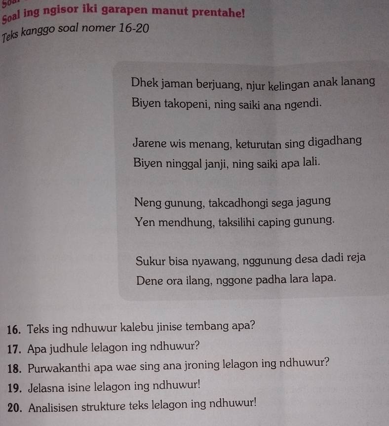 yoar 
Soal ing ngisor iki garapen manut prentahe! 
Teks kanggo soal nomer 16-20 
Dhek jaman berjuang, njur kelingan anak lanang 
Biyen takopeni, ning saiki ana ngendi. 
Jarene wis menang, keturutan sing digadhang 
Biyen ninggal janji, ning saiki apa lali. 
Neng gunung, takcadhongi sega jagung 
Yen mendhung, taksilihi caping gunung. 
Sukur bisa nyawang, nggunung desa dadi reja 
Dene ora ilang, nggone padha lara lapa. 
16. Teks ing ndhuwur kalebu jinise tembang apa? 
17. Apa judhule lelagon ing ndhuwur? 
18. Purwakanthi apa wae sing ana jroning lelagon ing ndhuwur? 
19. Jelasna isine lelagon ing ndhuwur! 
20. Analisisen strukture teks lelagon ing ndhuwur!