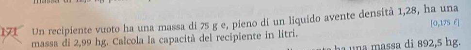 Un recipiente vuoto ha una massa di 75 g e, pieno di un liquido avente densità 1,28, ha una
[0,175 l ] 
massa di 2,99 hg. Calcola la capacità del recipiente in litri. 
ha una massa di 892,5 hg.