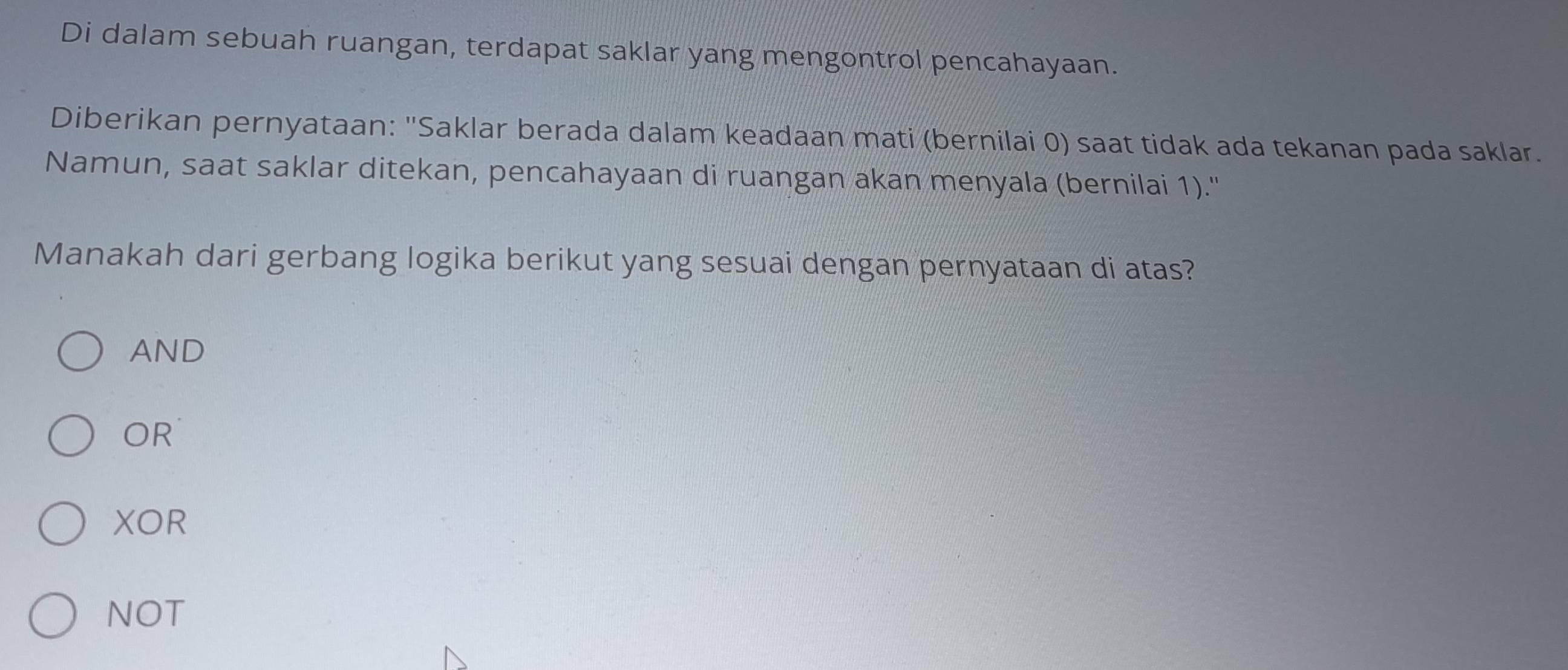 Di dalam sebuah ruangan, terdapat saklar yang mengontrol pencahayaan.
Diberikan pernyataan: "Saklar berada dalam keadaan mati (bernilai 0) saat tidak ada tekanan pada saklar.
Namun, saat saklar ditekan, pencahayaan di ruangan akan menyala (bernilai 1).''
Manakah dari gerbang logika berikut yang sesuai dengan pernyataan di atas?
AND
OR
XOR
NOT