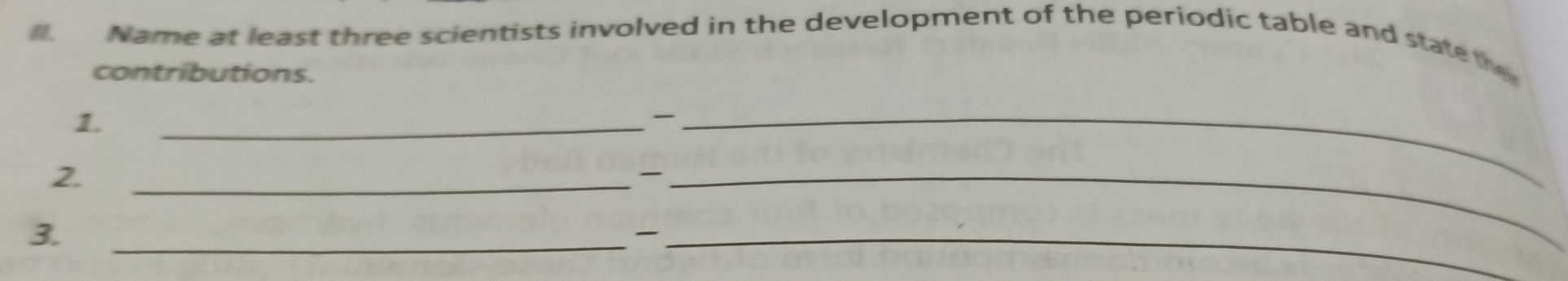 Name at least three scientists involved in the development of the periodic table and state the 
contributions. 
1. 
__ 
2. 
__ 
3. 
__