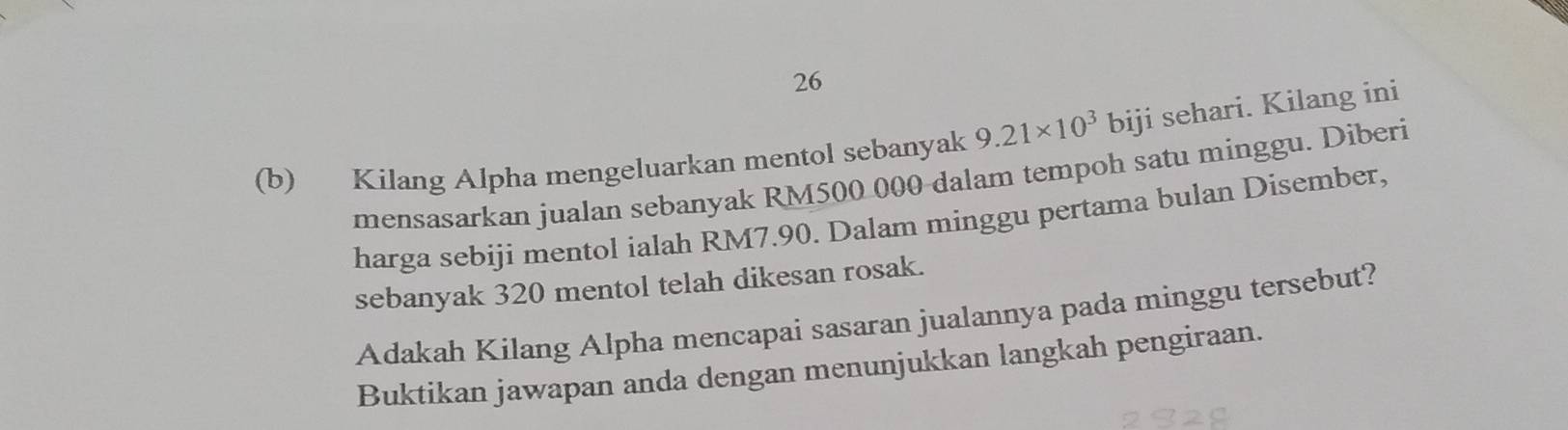 26 
(b) Kilang Alpha mengeluarkan mentol sebanyak 9.21* 10^3bij i sehari. Kilang ini 
mensasarkan jualan sebanyak RM500 000 dalam tempoh satu minggu. Diberi 
harga sebiji mentol ialah RM7.90. Dalam minggu pertama bulan Disember, 
sebanyak 320 mentol telah dikesan rosak. 
Adakah Kilang Alpha mencapai sasaran jualannya pada minggu tersebut? 
Buktikan jawapan anda dengan menunjukkan langkah pengiraan.