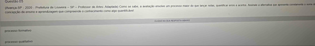 (Avança-SP - 2020 - Prefeitura de Louveira - SP = Professor de Artes- Adaptada) Como se sabe, a avaliação envolve um processo maior do que lançar notas, quantificar erros e acertos. Assinale a alternativa que apresenta corretamente o nome do
concepção de ensino e aprendizagem que compreende o conhecimento como algo quantificável:
CLIQUE NA SUA RESPOSTA ABAIXO
processo formativo
processo qualitativo